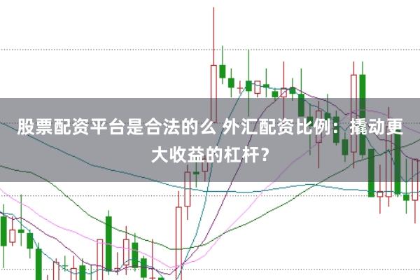 股票配资平台是合法的么 外汇配资比例：撬动更大收益的杠杆？