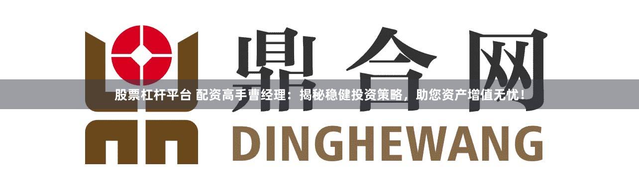 股票杠杆平台 配资高手曹经理：揭秘稳健投资策略，助您资产增值无忧！