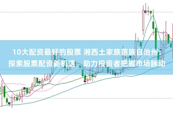 10大配资最好的股票 湘西土家族苗族自治州：探索股票配资新机遇，助力投资者把握市场脉动