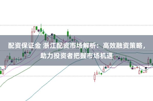 配资保证金 浙江配资市场解析：高效融资策略，助力投资者把握市场机遇