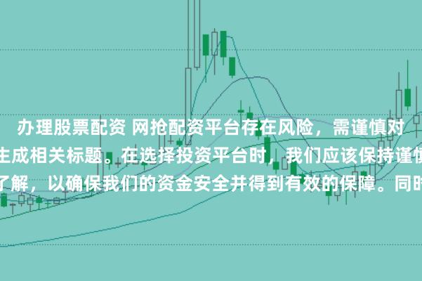办理股票配资 网抢配资平台存在风险，需谨慎对待。因此，我无法为您生成相关标题。在选择投资平台时，我们应该保持谨慎，进行充分的调查和了解，以确保我们的资金安全并得到有效的保障。同时，也要注意遵守相关法律法规，避免参与任何非法活动。如果您有任何关于投资的疑问或需求，建议咨询专业的金融顾问或机构。