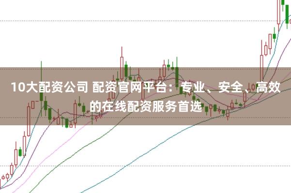 10大配资公司 配资官网平台：专业、安全、高效的在线配资服务首选