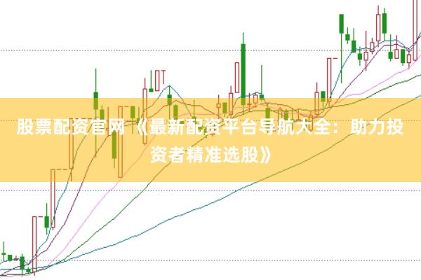 股票配资官网 《最新配资平台导航大全：助力投资者精准选股》