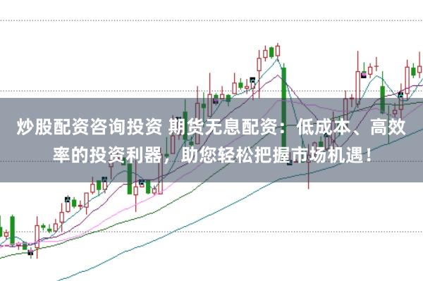炒股配资咨询投资 期货无息配资：低成本、高效率的投资利器，助您轻松把握市场机遇！