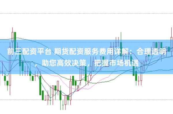 前三配资平台 期货配资服务费用详解：合理透明，助您高效决策，把握市场机遇
