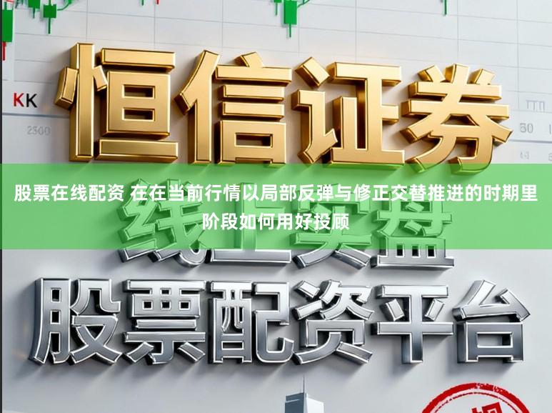 股票在线配资 在在当前行情以局部反弹与修正交替推进的时期里阶段如何用好投顾