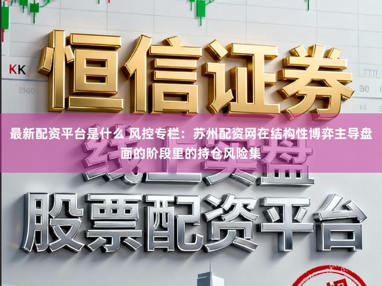 最新配资平台是什么 风控专栏：苏州配资网在结构性博弈主导盘面的阶段里的持仓风险集