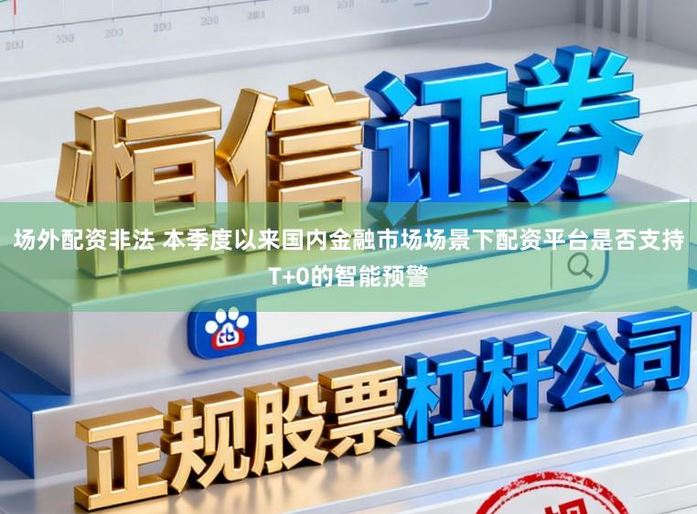 场外配资非法 本季度以来国内金融市场场景下配资平台是否支持T+0的智能预警