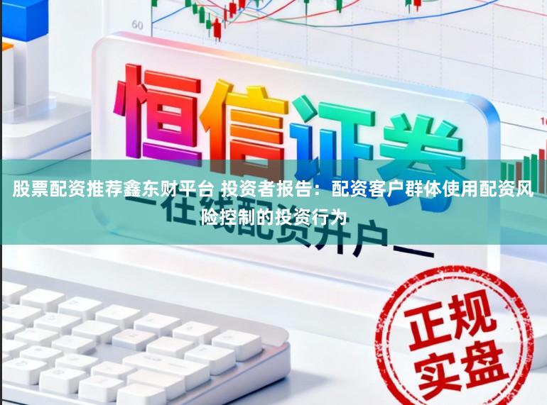 股票配资推荐鑫东财平台 投资者报告：配资客户群体使用配资风险控制的投资行为